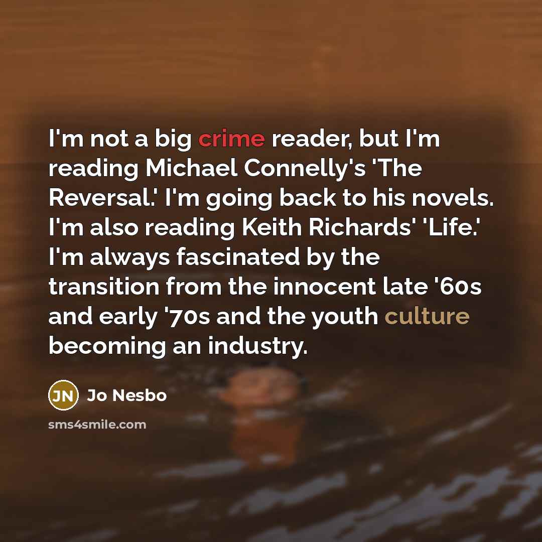 “I'm not a big crime reader, but I'm reading Michael Connelly's 'The Reversal.' I'm going back to his novels. I'm also reading Keith Richards' 'Life.' I'm always fascinated by the transition from the innocent late '60s and early '70s and the youth culture becoming an industry.” quote by Jo Nesbo
