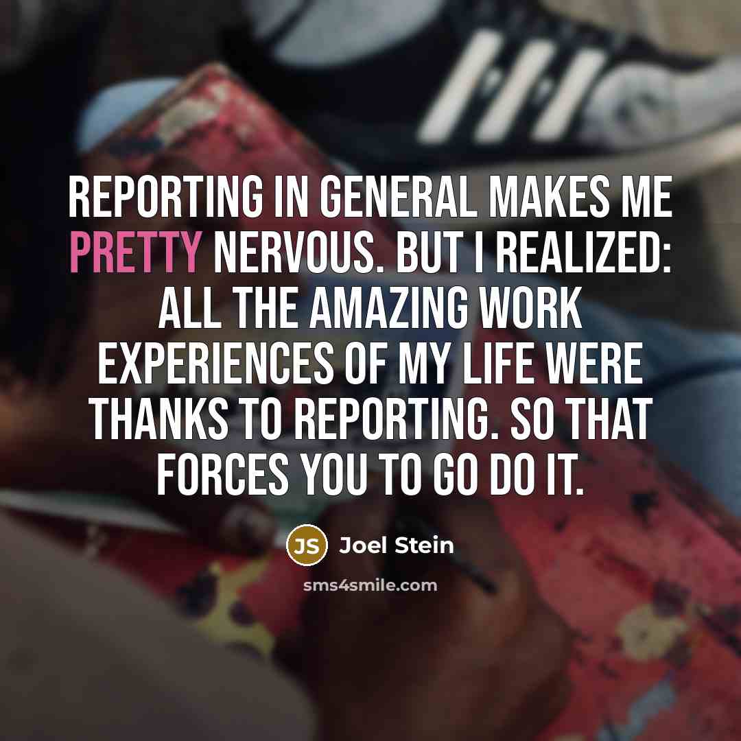 “Reporting in general makes me pretty nervous. But I realized: all the amazing work experiences of my life were thanks to reporting. So that forces you to go do it.” quote by Joel Stein