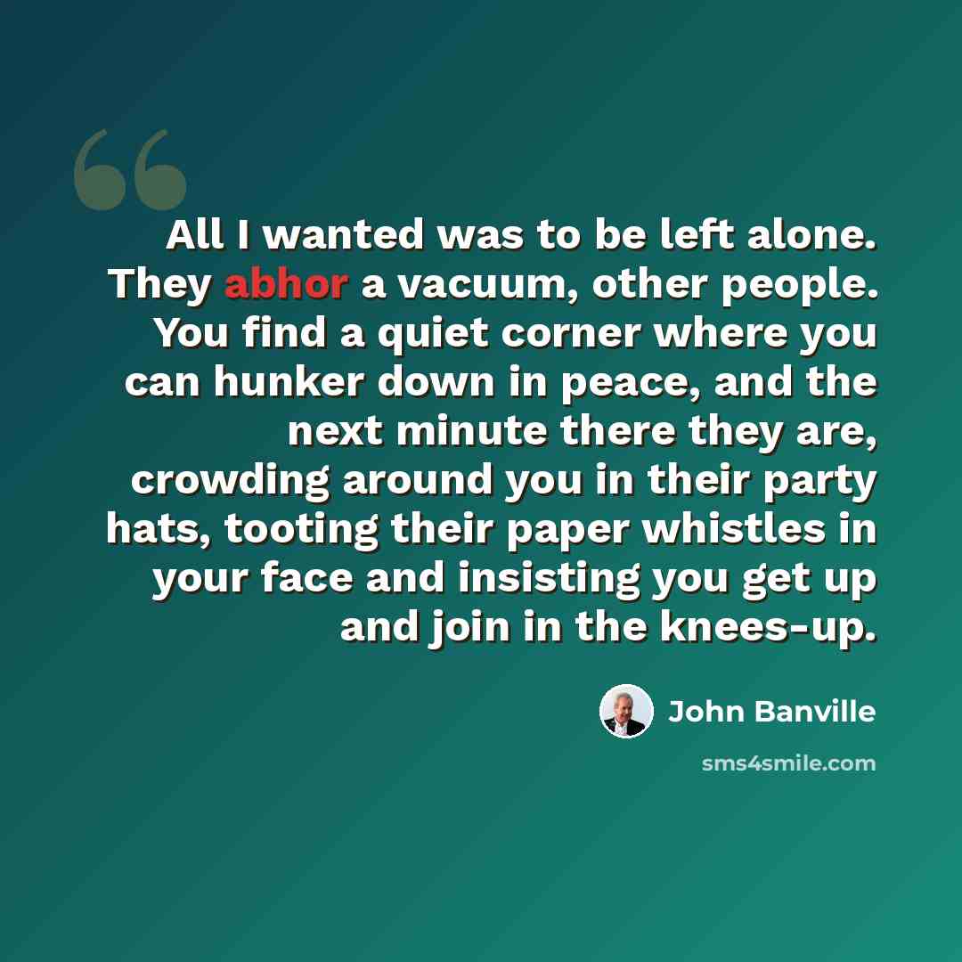 “All I wanted was to be left alone. They abhor a vacuum, other people. You find a quiet corner where you can hunker down in peace, and the next minute there they are, crowding around you in their party hats, tooting their paper whistles in your face and insisting you get up and join in the knees-up.” quote by John Banville