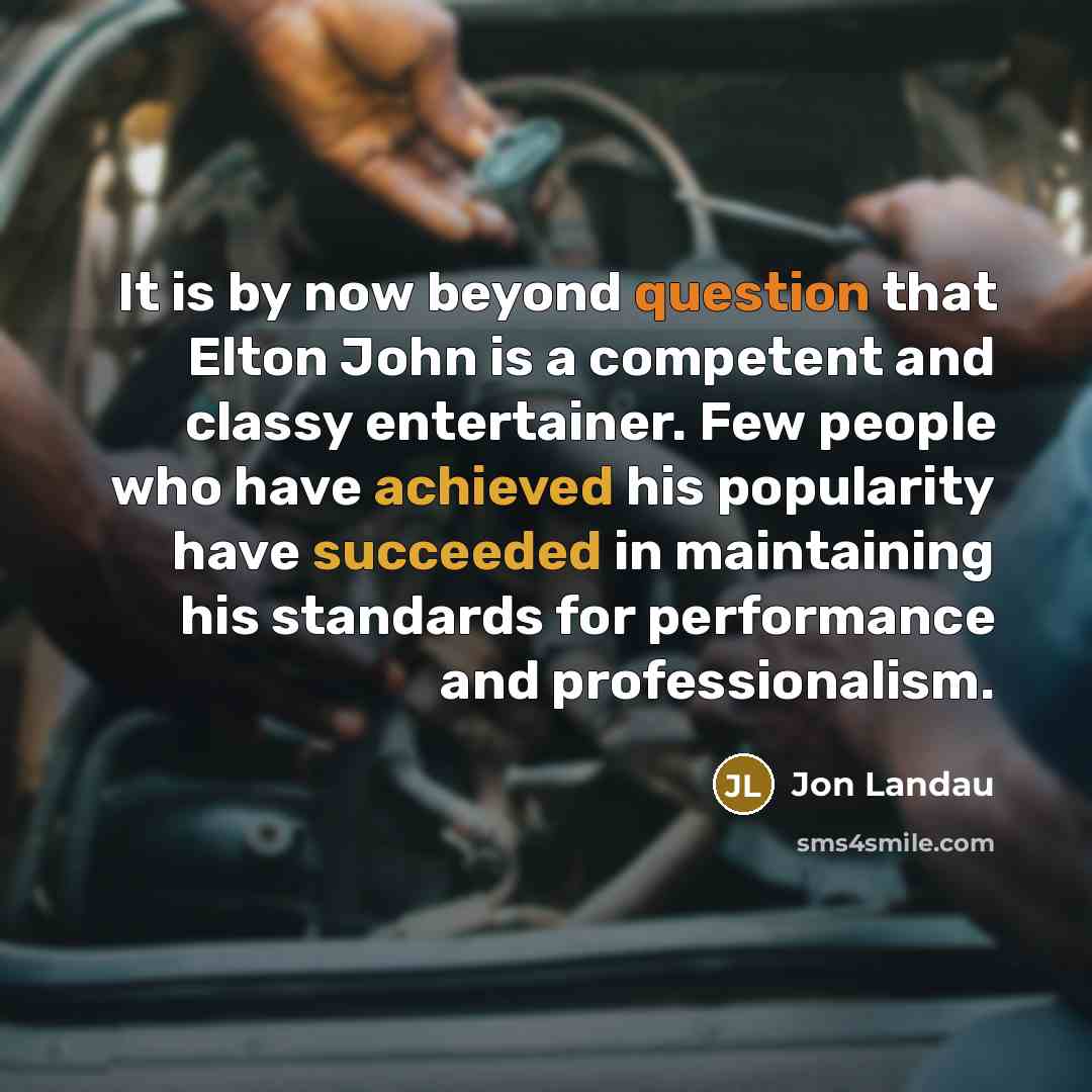 “It is by now beyond question that Elton John is a competent and classy entertainer. Few people who have achieved his popularity have succeeded in maintaining his standards for performance and professionalism.” quote by Jon Landau