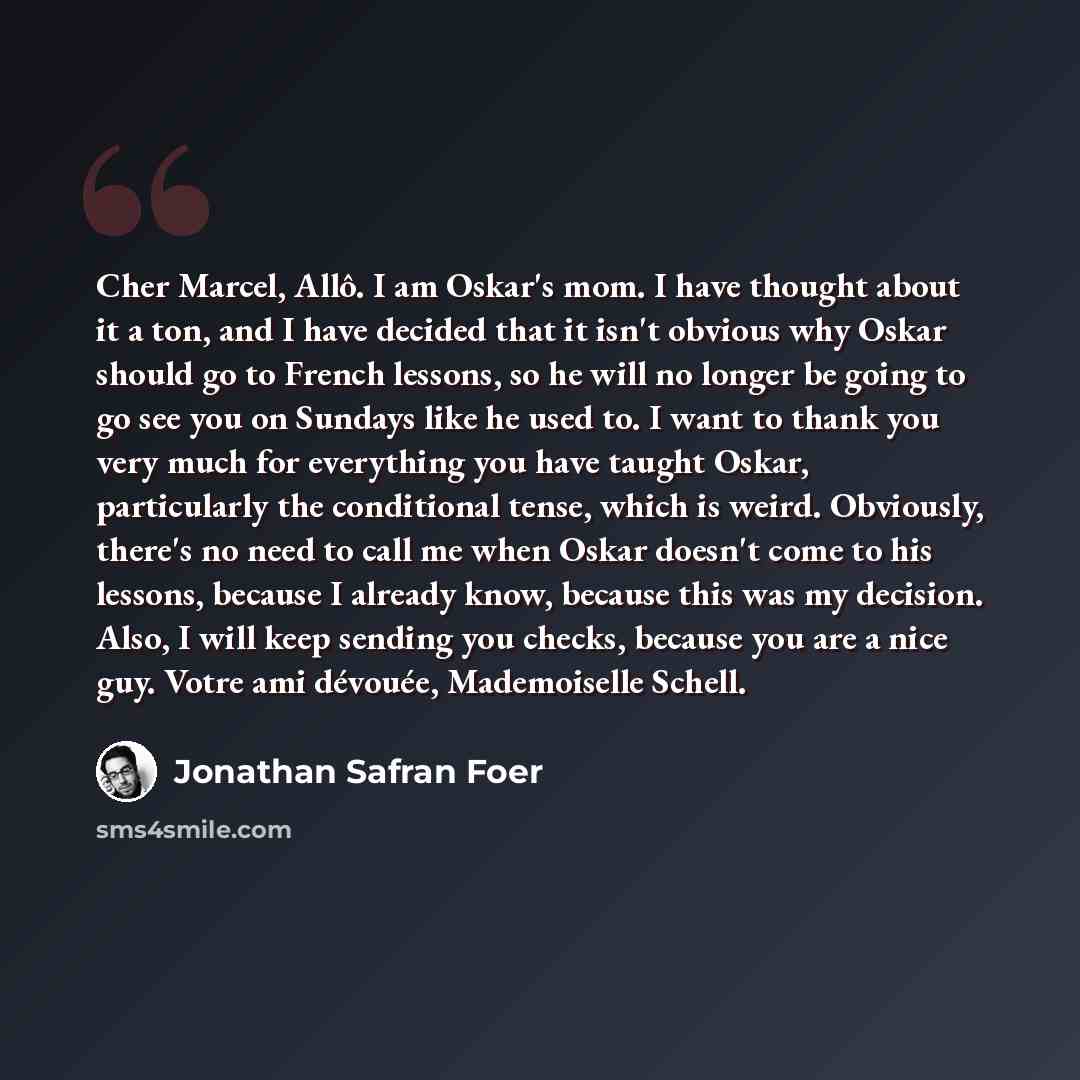 “Cher Marcel, Allô. I am Oskar's mom. I have thought about it a ton, and I have decided that it isn't obvious why Oskar should go to French lessons, so he will no longer be going to go see you on Sundays like he used to. I want to thank you very much for everything you have taught Oskar…” quote by Jonathan Safran Foer