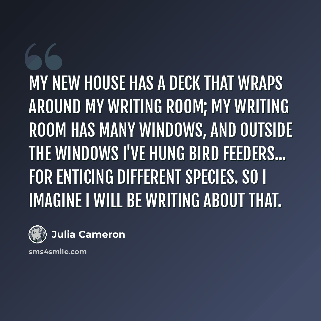 “My new house has a deck that wraps around my writing room; my writing room has many windows, and outside the windows I've hung bird feeders... for enticing different species. So I imagine I will be writing about that.” quote by Julia Cameron