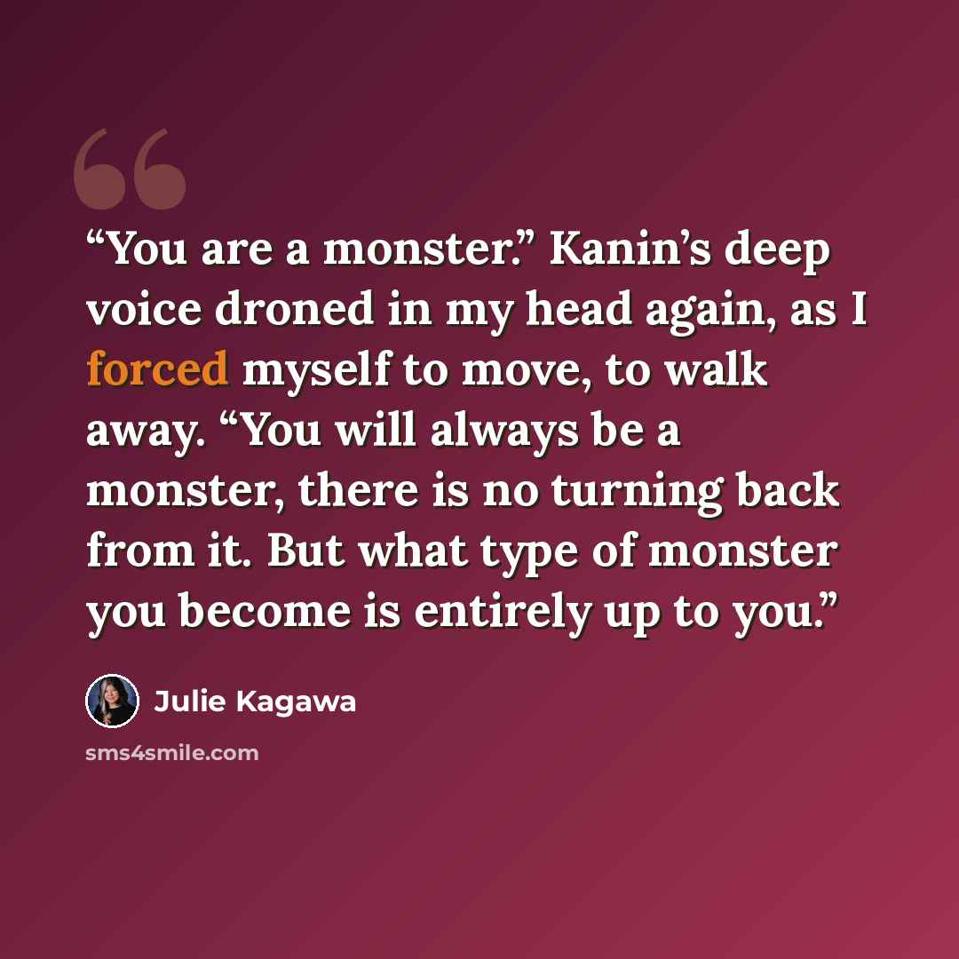 “You are a monster.” Kanin’s deep voice droned in my head again, as I forced myself to move, to walk away. “You will always be a monster, there is no turning back from it. But what type of monster you become is entirely up to you.” quote by Julie Kagawa