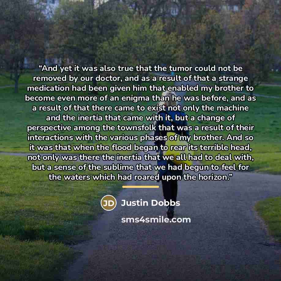 “And yet it was also true that the tumor could not be removed by our doctor, and as a result of that a strange medication had been given him that enabled my brother to become even more of an enigma than he was before, and as a result of that there came to exist not only the machine and the inertia…” quote by Justin Dobbs