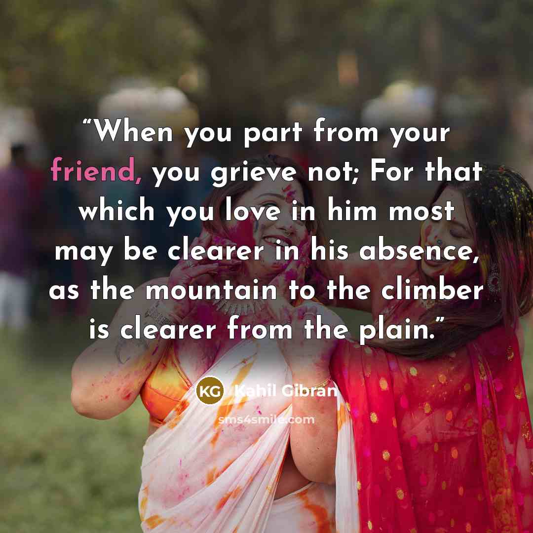 “When you part from your friend, you grieve not; For that which you love in him most may be clearer in his absence, as the mountain to the climber is clearer from the plain.” quote by Kahil Gibran