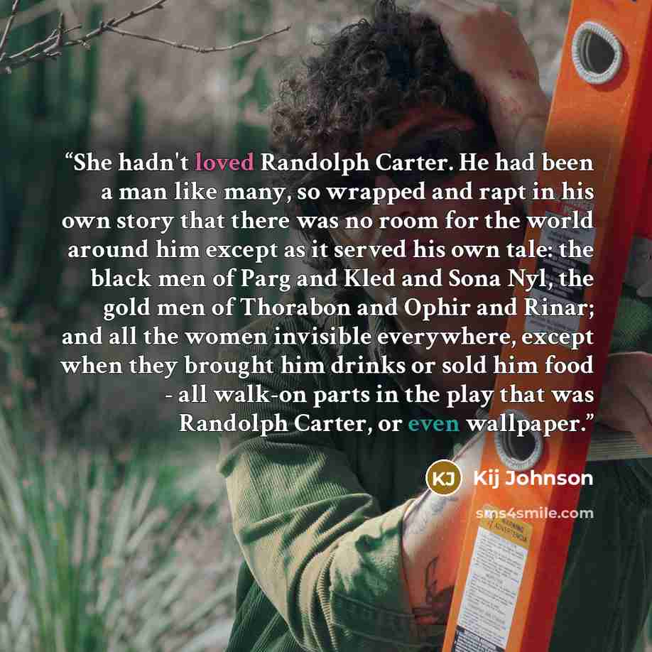 “She hadn't loved Randolph Carter. He had been a man like many, so wrapped and rapt in his own story that there was no room for the world around him except as it served his own tale: the black men of Parg and Kled and Sona Nyl, the gold men of Thorabon and Ophir and Rinar; and all the women…” quote by Kij Johnson