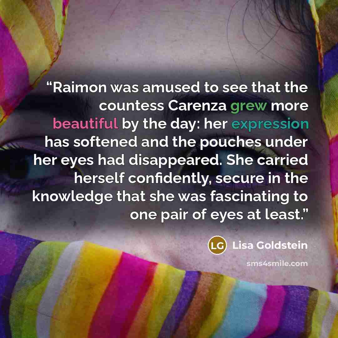 “Raimon was amused to see that the countess Carenza grew more beautiful by the day: her expression has softened and the pouches under her eyes had disappeared. She carried herself confidently, secure in the knowledge that she was fascinating to one pair of eyes at least.” quote by Lisa Goldstein