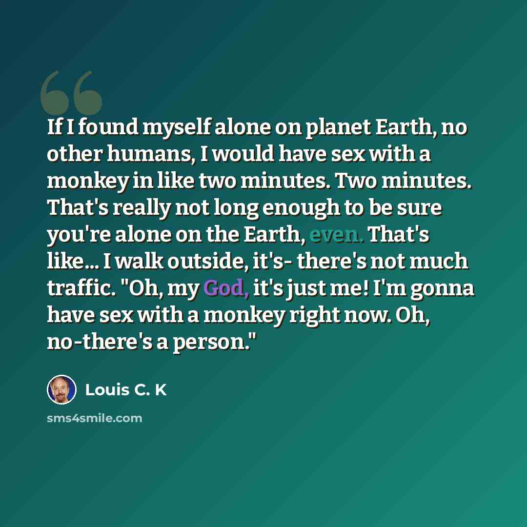 “If I found myself alone on planet Earth, no other humans, I would have sex with a monkey in like two minutes. Two minutes. That's really not long enough to be sure you're alone on the Earth, even. That's like... I walk outside, it's- there's not much traffic. "Oh, my God, it's just me! I'm gonna…” quote by Louis C. K