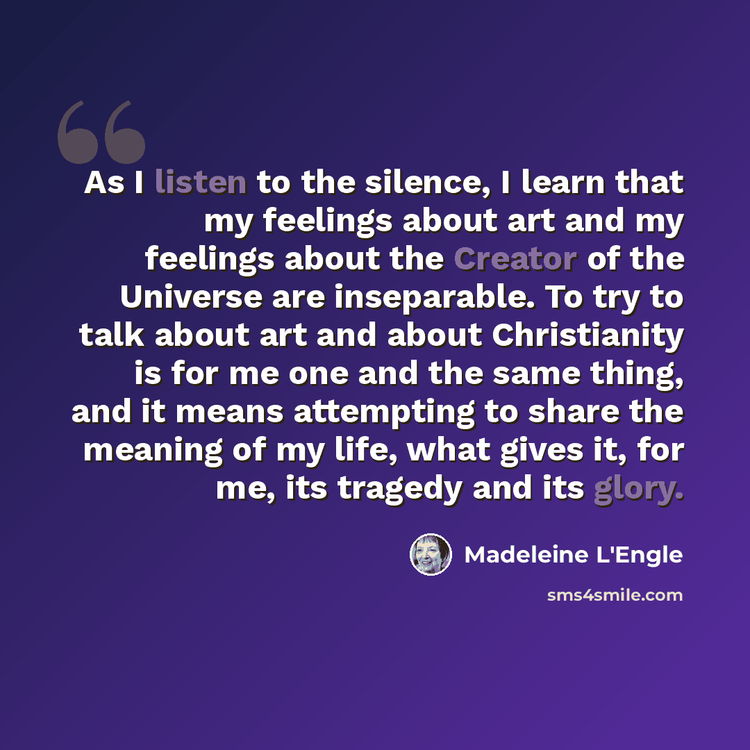 “As I listen to the silence, I learn that my feelings about art and my feelings about the Creator of the Universe are inseparable. To try to talk about art and about Christianity is for me one and the same thing, and it means attempting to share the meaning of my life, what gives it, for me, its…” quote by Madeleine L'Engle