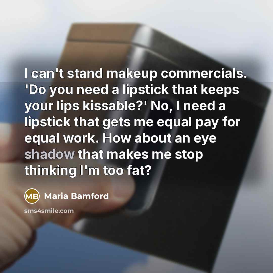 “I can't stand makeup commercials. 'Do you need a lipstick that keeps your lips kissable?' No, I need a lipstick that gets me equal pay for equal work. How about an eye shadow that makes me stop thinking I'm too fat?” quote by Maria Bamford