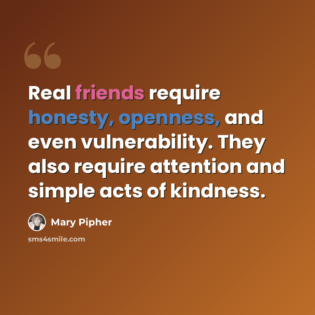 “Real friends require honesty, openness, and even vulnerability. They also require attention and simple acts of kindness.” quote by Mary Pipher