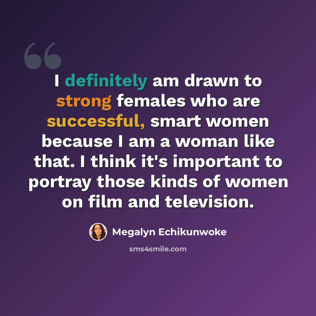 “I definitely am drawn to strong females who are successful, smart women because I am a woman like that. I think it's important to portray those kinds of women on film and television.” quote by Megalyn Echikunwoke