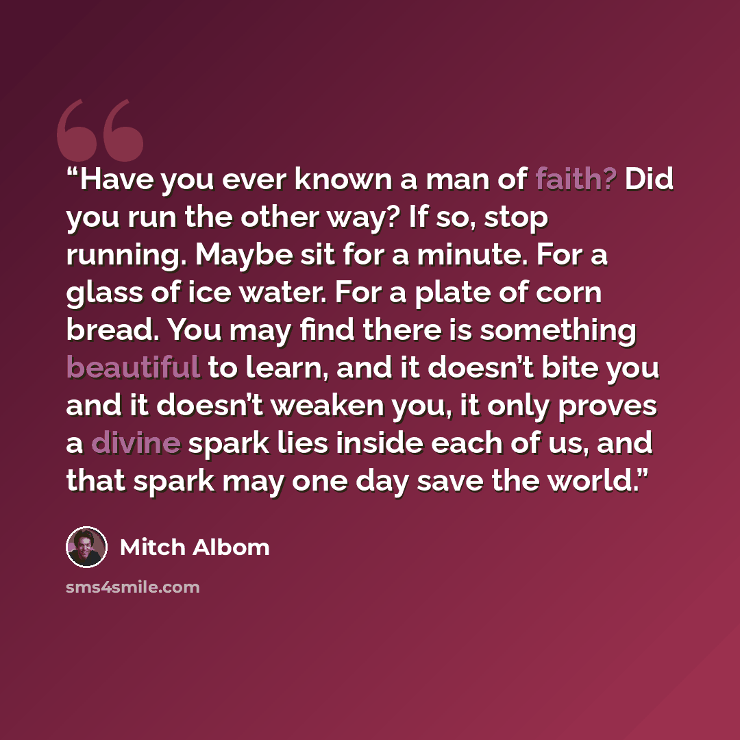 “Have you ever known a man of faith? Did you run the other way? If so, stop running. Maybe sit for a minute. For a glass of ice water. For a plate of corn bread. You may find there is something beautiful to learn, and it doesn’t bite you and it doesn’t weaken you, it only proves a divine spark lies…” quote by Mitch Albom