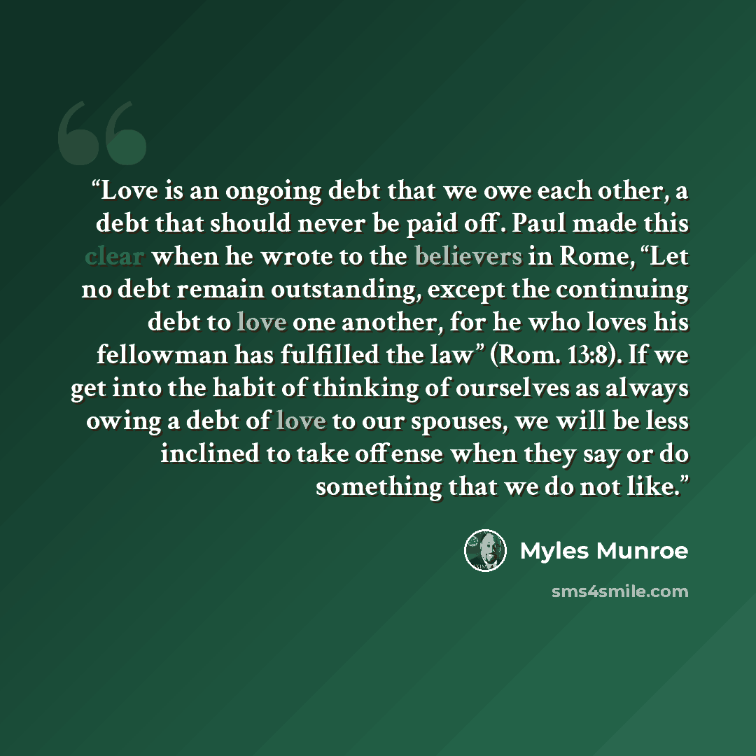 “Love is an ongoing debt that we owe each other, a debt that should never be paid off. Paul made this clear when he wrote to the believers in Rome, “Let no debt remain outstanding, except the continuing debt to love one another, for he who loves his fellowman has fulfilled the law” (Rom. 13:8). If…” quote by Myles Munroe