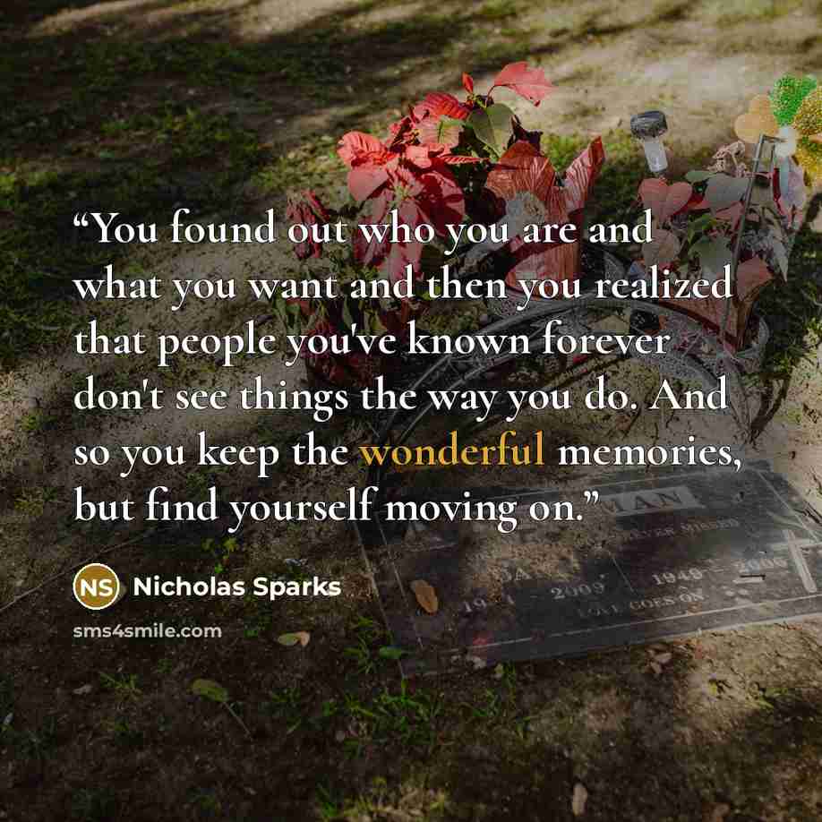 “You found out who you are and what you want and then you realized that people you've known forever don't see things the way you do. And so you keep the wonderful memories, but find yourself moving on.” quote by Nicholas Sparks