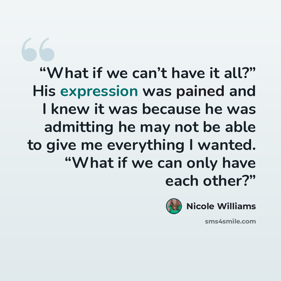 “What if we can’t have it all?” His expression was pained and I knew it was because he was admitting he may not be able to give me everything I wanted. “What if we can only have each other?” quote by Nicole Williams