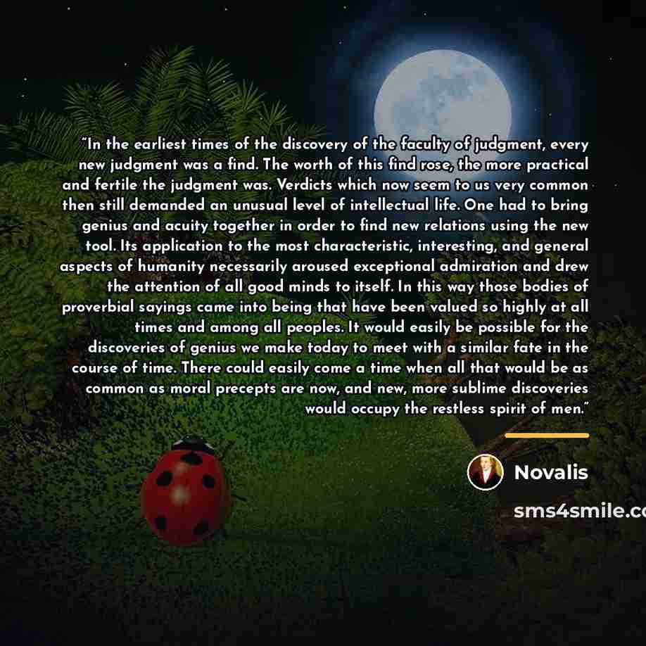 “In the earliest times of the discovery of the faculty of judgment, every new judgment was a find. The worth of this find rose, the more practical and fertile the judgment was. Verdicts which now seem to us very common then still demanded an unusual level of intellectual life. One had to bring…” quote by Novalis