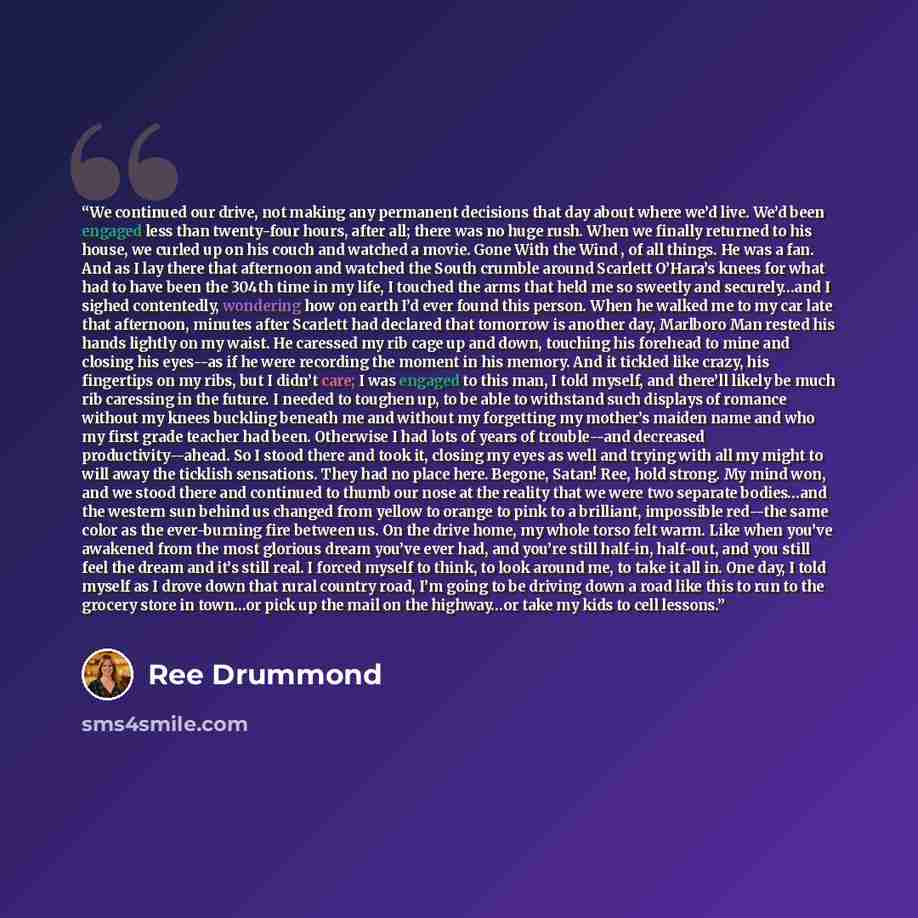 “We continued our drive, not making any permanent decisions that day about where we’d live. We’d been engaged less than twenty-four hours, after all; there was no huge rush. When we finally returned to his house, we curled up on his couch and watched a movie. Gone With the Wind , of all things. He…” quote by Ree Drummond