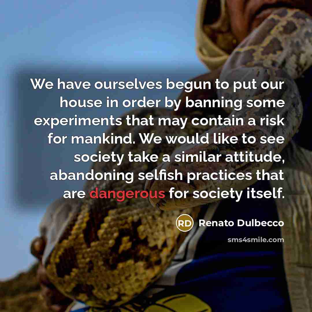 “We have ourselves begun to put our house in order by banning some experiments that may contain a risk for mankind. We would like to see society take a similar attitude, abandoning selfish practices that are dangerous for society itself.” quote by Renato Dulbecco