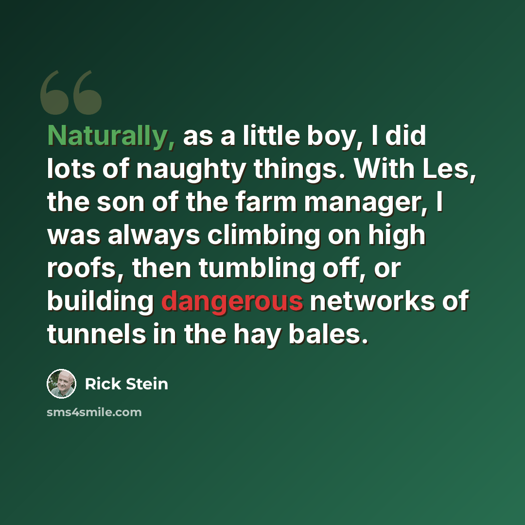 “Naturally, as a little boy, I did lots of naughty things. With Les, the son of the farm manager, I was always climbing on high roofs, then tumbling off, or building dangerous networks of tunnels in the hay bales.” quote by Rick Stein