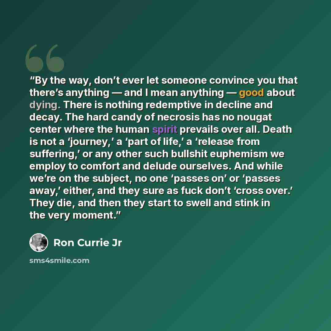“By the way, don’t ever let someone convince you that there’s anything — and I mean anything — good about dying. There is nothing redemptive in decline and decay. The hard candy of necrosis has no nougat center where the human spirit prevails over all. Death is not a ‘journey,’ a ‘part of life,’ a…” quote by Ron Currie Jr