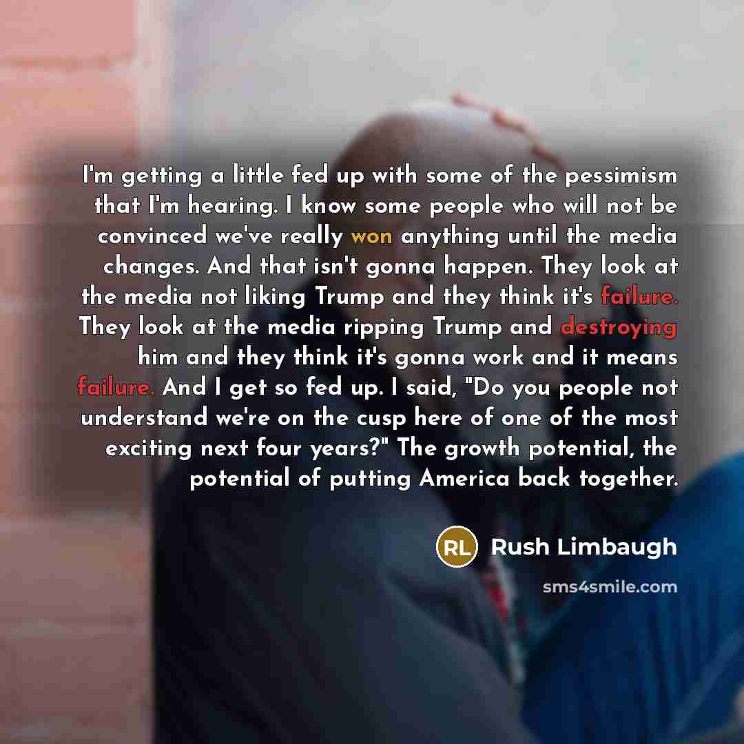 “I'm getting a little fed up with some of the pessimism that I'm hearing. I know some people who will not be convinced we've really won anything until the media changes. And that isn't gonna happen. They look at the media not liking Trump and they think it's failure. They look at the media ripping…” quote by Rush Limbaugh
