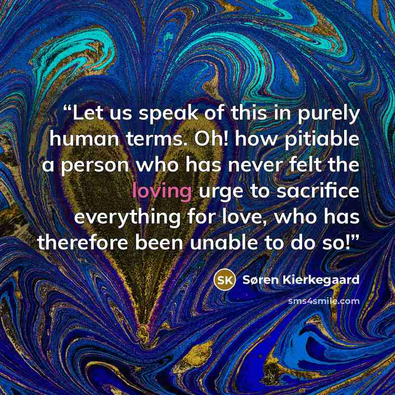 “Let us speak of this in purely human terms. Oh! how pitiable a person who has never felt the loving urge to sacrifice everything for love, who has therefore been unable to do so!” quote by Søren Kierkegaard
