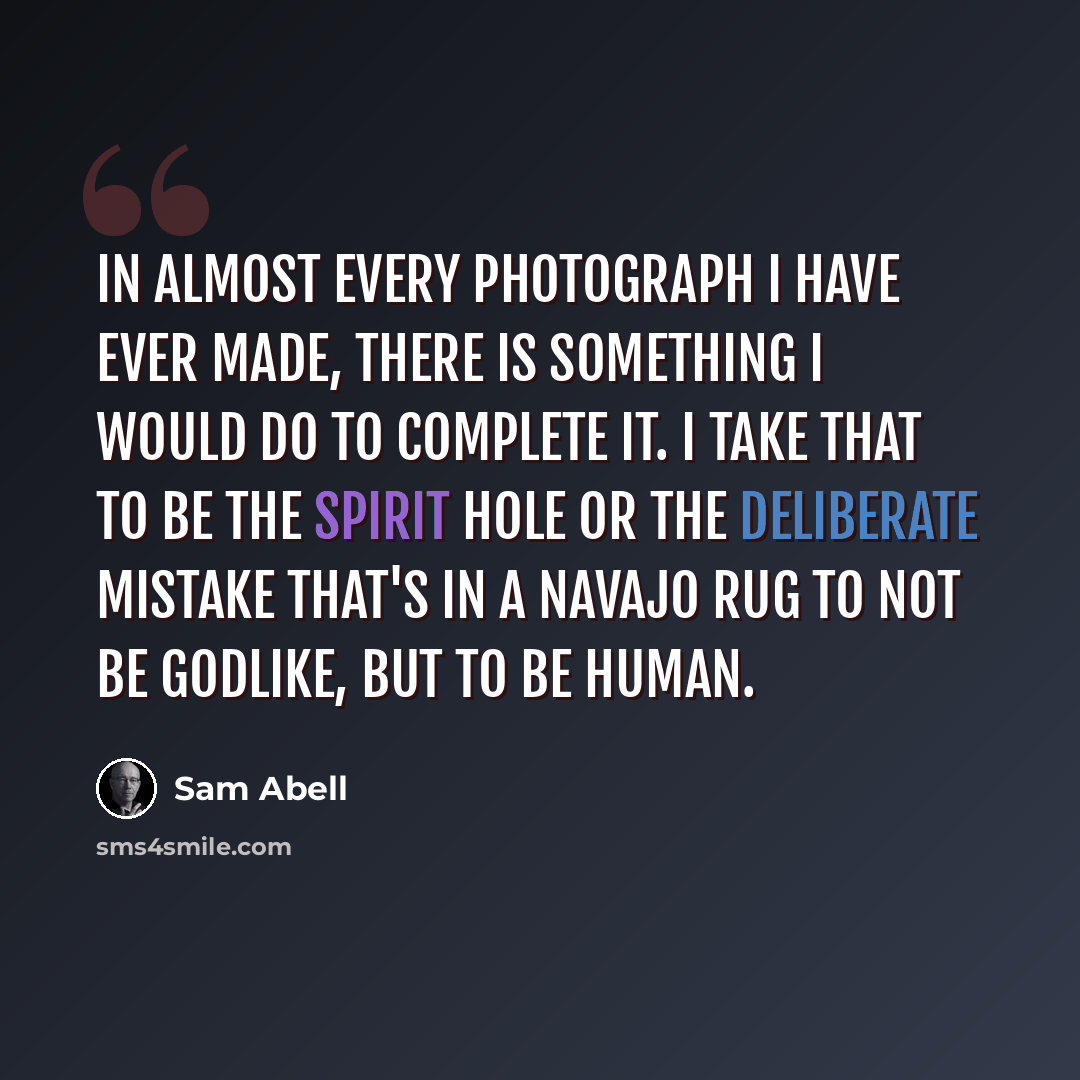 “In almost every photograph I have ever made, there is something I would do to complete it. I take that to be the spirit hole or the deliberate mistake that's in a Navajo rug to not be godlike, but to be human.” quote by Sam Abell