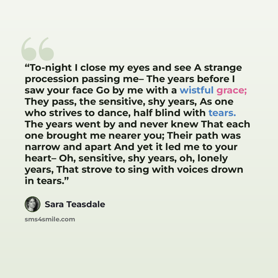 “To-night I close my eyes and see A strange procession passing me– The years before I saw your face Go by me with a wistful grace; They pass, the sensitive, shy years, As one who strives to dance, half blind with tears. The years went by and never knew That each one brought me nearer you; Their…” quote by Sara Teasdale