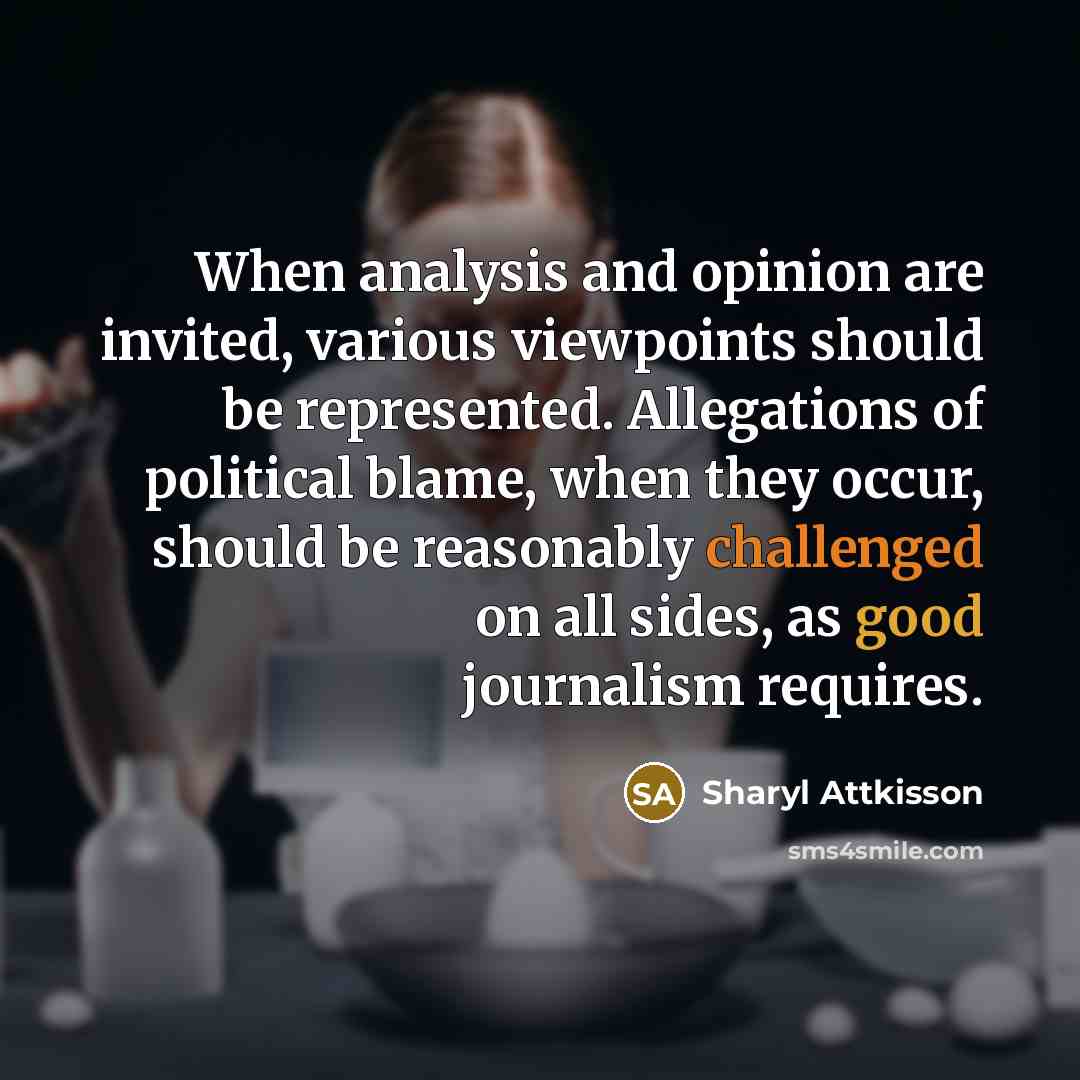“When analysis and opinion are invited, various viewpoints should be represented. Allegations of political blame, when they occur, should be reasonably challenged on all sides, as good journalism requires.” quote by Sharyl Attkisson