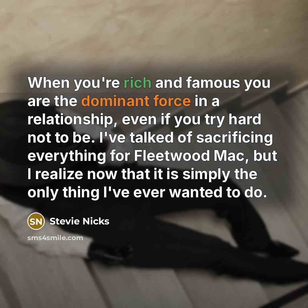 “When you're rich and famous you are the dominant force in a relationship, even if you try hard not to be. I've talked of sacrificing everything for Fleetwood Mac, but I realize now that it is simply the only thing I've ever wanted to do.” quote by Stevie Nicks