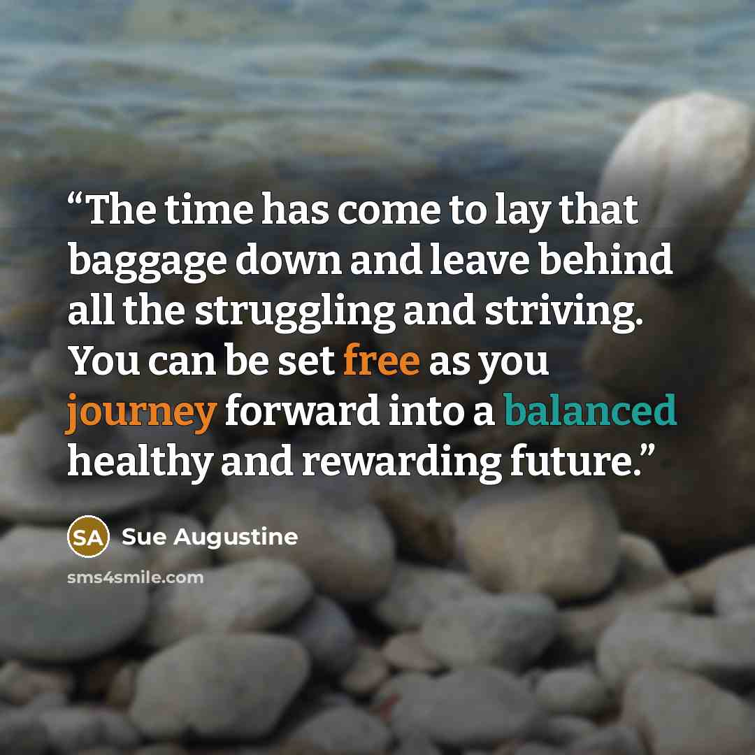 “The time has come to lay that baggage down and leave behind all the struggling and striving. You can be set free as you journey forward into a balanced healthy and rewarding future.” quote by Sue Augustine