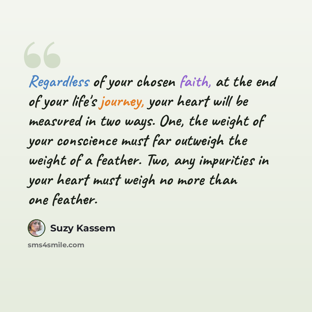 “Regardless of your chosen faith, at the end of your life's journey, your heart will be measured in two ways. One, the weight of your conscience must far outweigh the weight of a feather. Two, any impurities in your heart must weigh no more than one feather.” quote by Suzy Kassem