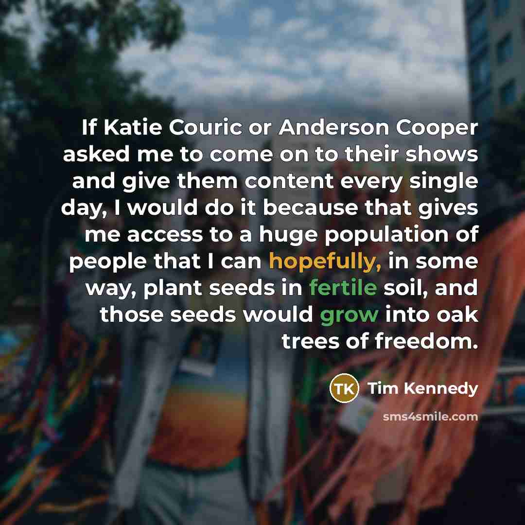 “If Katie Couric or Anderson Cooper asked me to come on to their shows and give them content every single day, I would do it because that gives me access to a huge population of people that I can hopefully, in some way, plant seeds in fertile soil, and those seeds would grow into oak trees of…” quote by Tim Kennedy