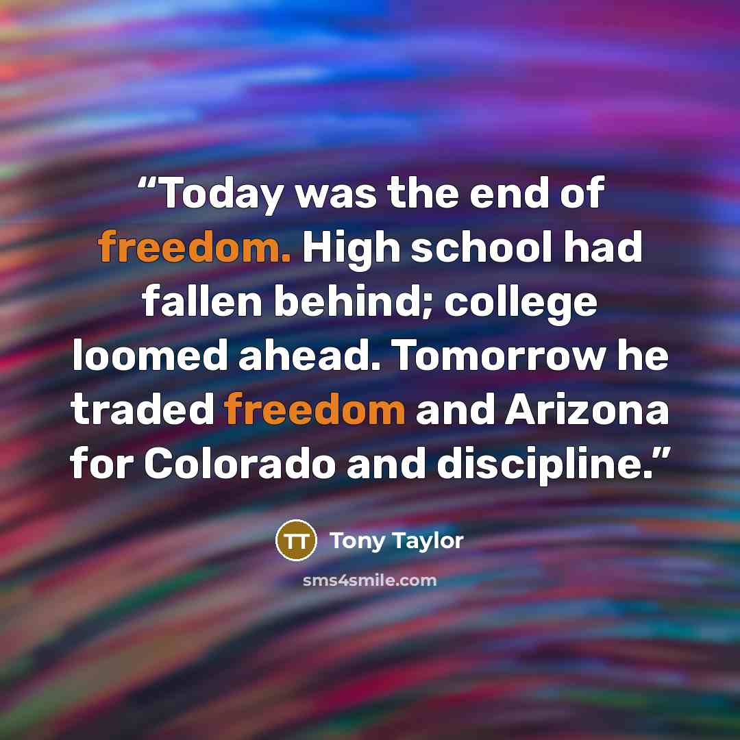 “Today was the end of freedom. High school had fallen behind; college loomed ahead. Tomorrow he traded freedom and Arizona for Colorado and discipline.” quote by Tony Taylor