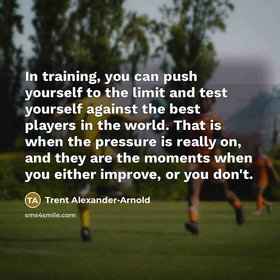 “In training, you can push yourself to the limit and test yourself against the best players in the world. That is when the pressure is really on, and they are the moments when you either improve, or you don't.” quote by Trent Alexander-Arnold