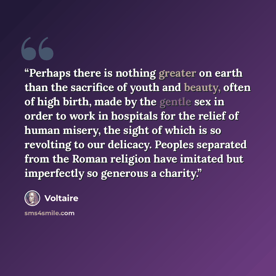“Perhaps there is nothing greater on earth than the sacrifice of youth and beauty, often of high birth, made by the gentle sex in order to work in hospitals for the relief of human misery, the sight of which is so revolting to our delicacy. Peoples separated from the Roman religion have imitated…” quote by Voltaire