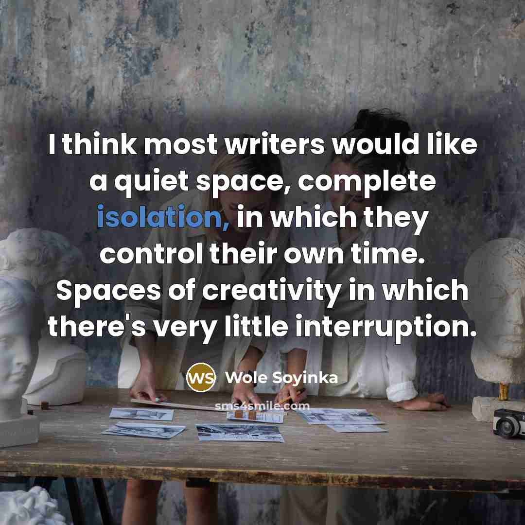 “I think most writers would like a quiet space, complete isolation, in which they control their own time. Spaces of creativity in which there's very little interruption.” quote by Wole Soyinka