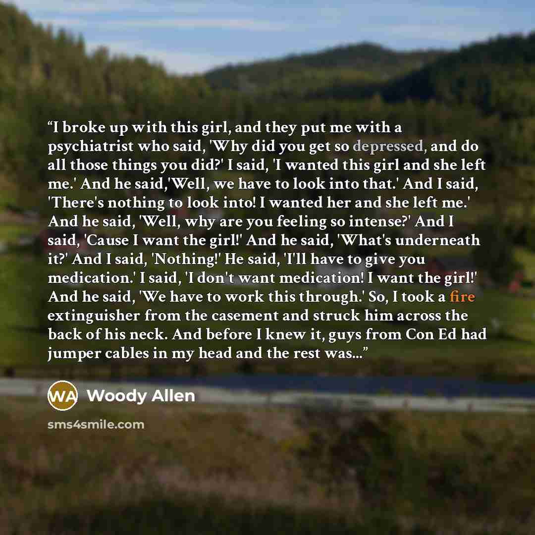 “I broke up with this girl, and they put me with a psychiatrist who said, 'Why did you get so depressed, and do all those things you did?' I said, 'I wanted this girl and she left me.' And he said,'Well, we have to look into that.' And I said, 'There's nothing to look into! I wanted her and she…” quote by Woody Allen