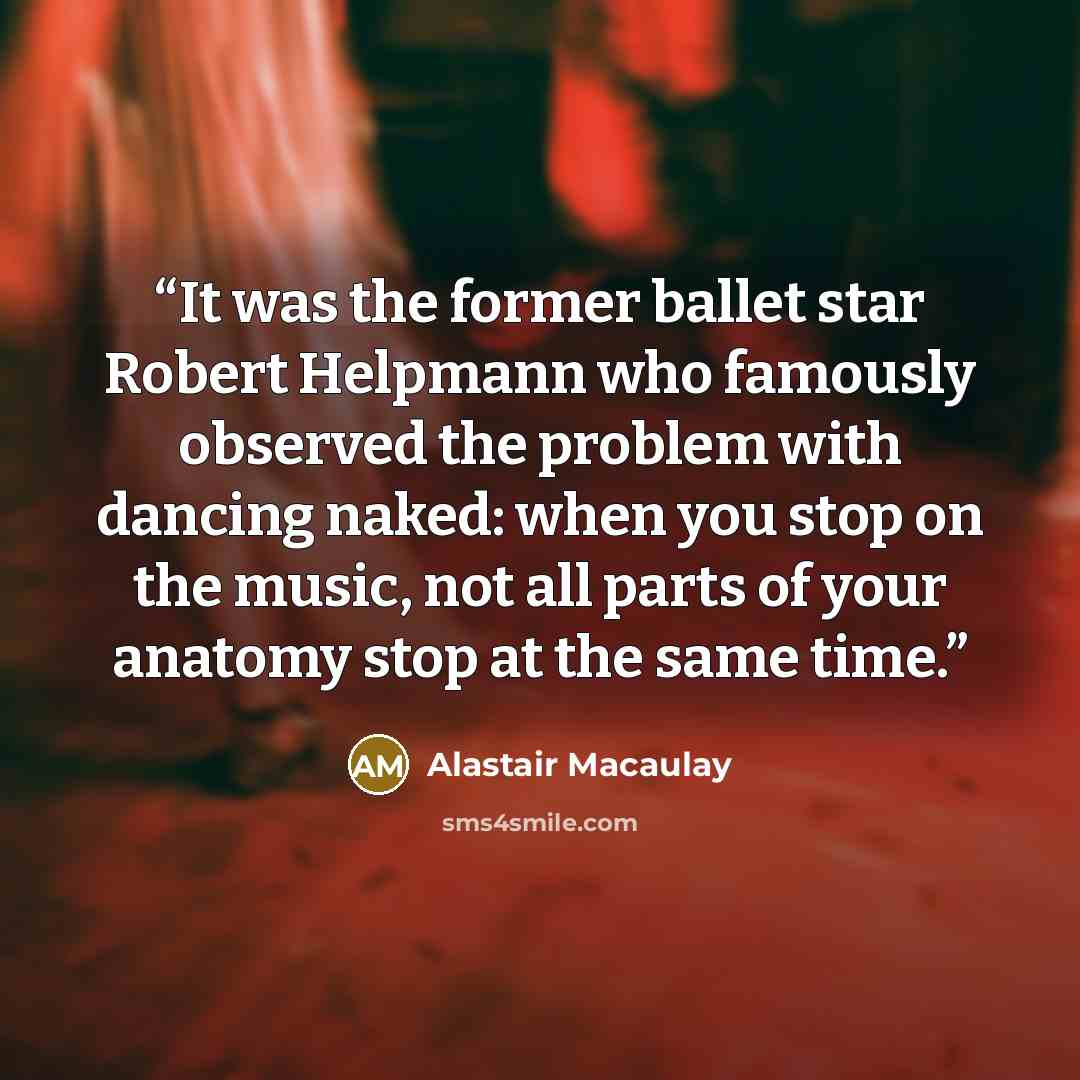 “It was the former ballet star Robert Helpmann who famously observed the problem with dancing naked: when you stop on the music, not all parts of your anatomy stop at the same time.” quote by Alastair Macaulay