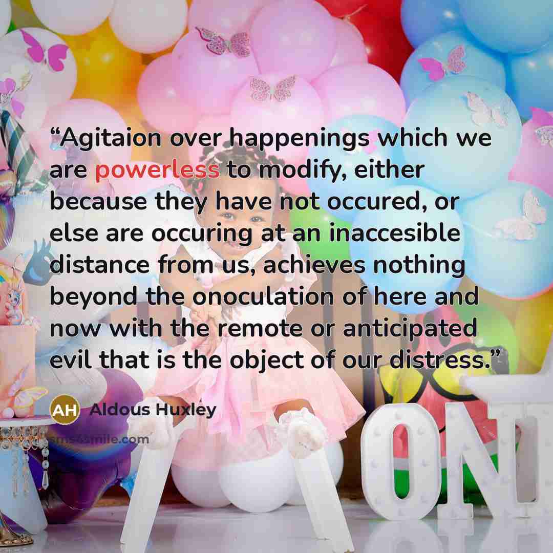 “Agitaion over happenings which we are powerless to modify, either because they have not occured, or else are occuring at an inaccesible distance from us, achieves nothing beyond the onoculation of here and now with the remote or anticipated evil that is the object of our distress.” quote by Aldous Huxley