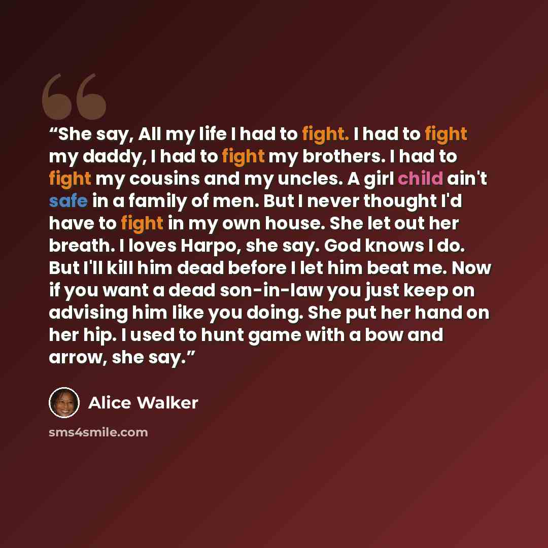 “She say, All my life I had to fight. I had to fight my daddy, I had to fight my brothers. I had to fight my cousins and my uncles. A girl child ain't safe in a family of men. But I never thought I'd have to fight in my own house. She let out her breath. I loves Harpo, she say. God knows I do. But…” quote by Alice Walker