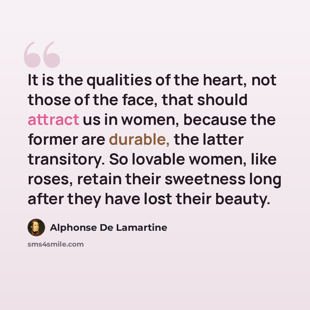 “It is the qualities of the heart, not those of the face, that should attract us in women, because the former are durable, the latter transitory. So lovable women, like roses, retain their sweetness long after they have lost their beauty.” quote by Alphonse de Lamartine