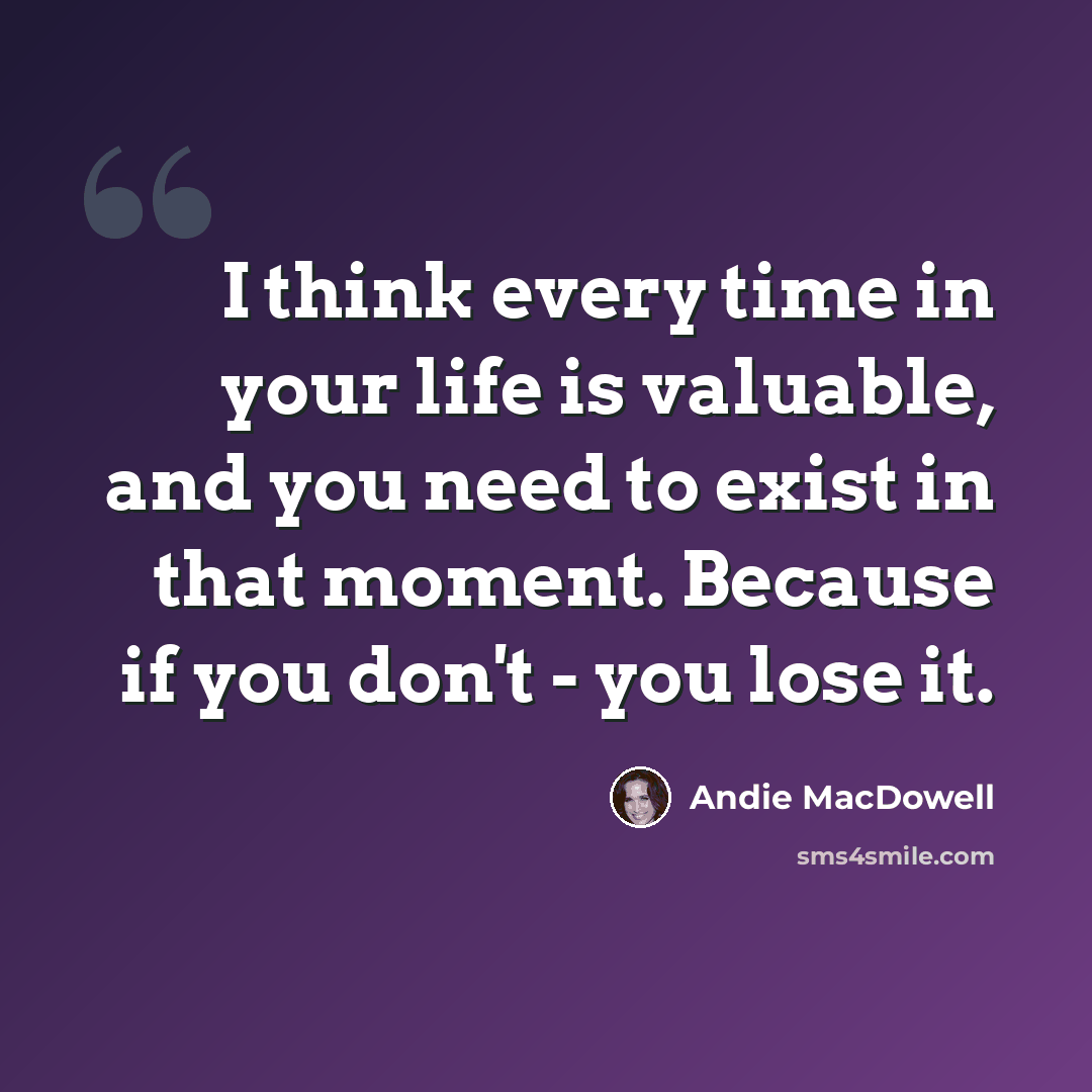 “I think every time in your life is valuable, and you need to exist in that moment. Because if you don't - you lose it.” quote by Andie MacDowell