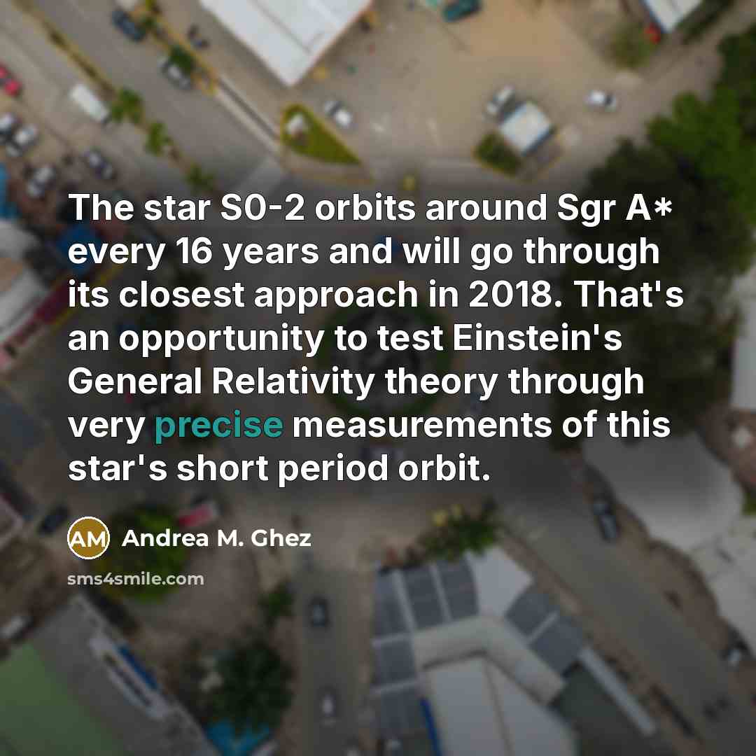 “The star S0-2 orbits around Sgr A* every 16 years and will go through its closest approach in 2018. That's an opportunity to test Einstein's General Relativity theory through very precise measurements of this star's short period orbit.” quote by Andrea M. Ghez