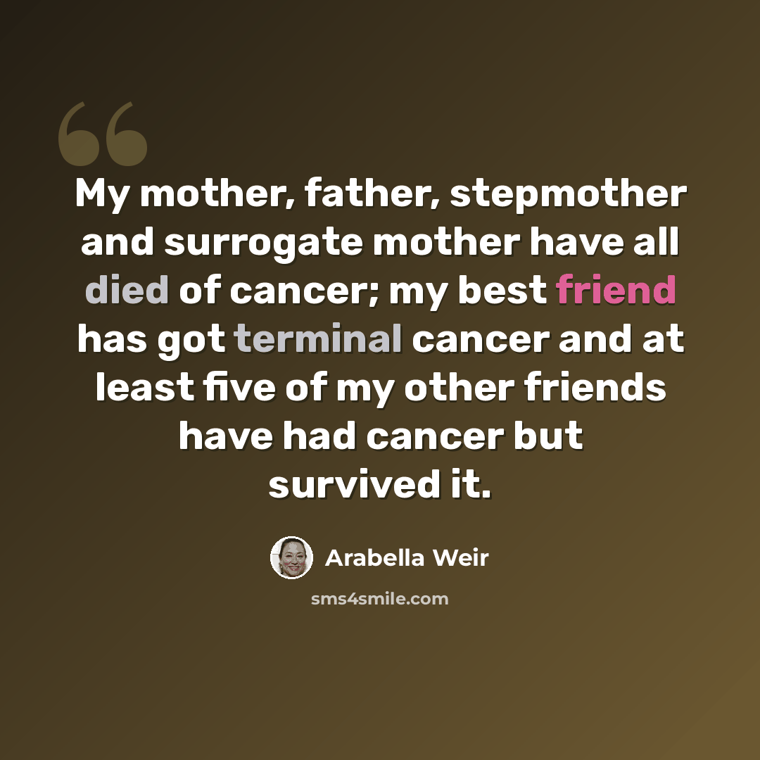 “My mother, father, stepmother and surrogate mother have all died of cancer; my best friend has got terminal cancer and at least five of my other friends have had cancer but survived it.” quote by Arabella Weir