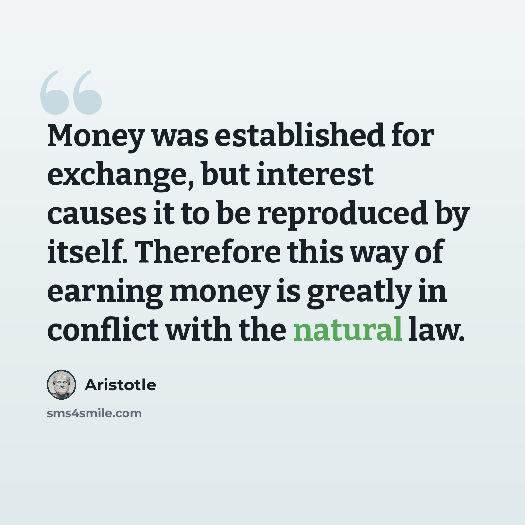 “Money was established for exchange, but interest causes it to be reproduced by itself. Therefore this way of earning money is greatly in conflict with the natural law.” quote by Aristotle