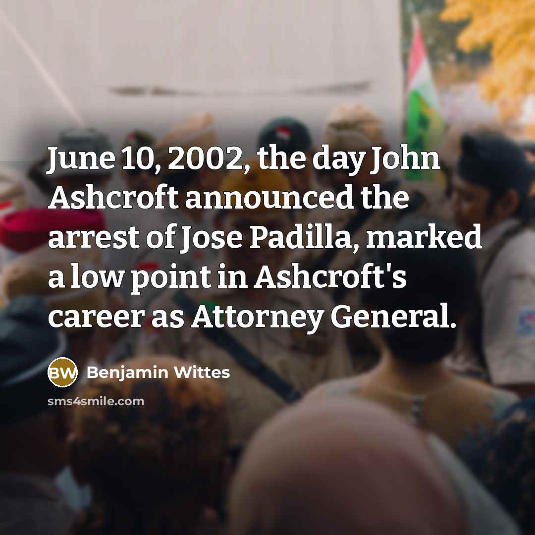 “June 10, 2002, the day John Ashcroft announced the arrest of Jose Padilla, marked a low point in Ashcroft's career as Attorney General.” quote by Benjamin Wittes