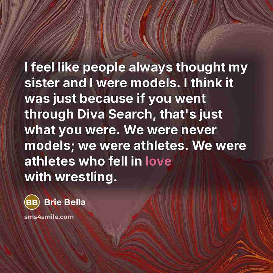 “I feel like people always thought my sister and I were models. I think it was just because if you went through Diva Search, that's just what you were. We were never models; we were athletes. We were athletes who fell in love with wrestling.” quote by Brie Bella