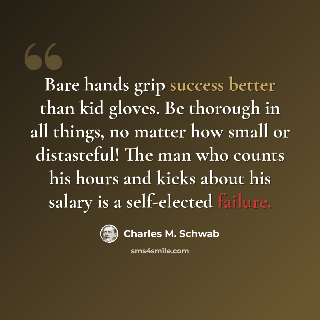“Bare hands grip success better than kid gloves. Be thorough in all things, no matter how small or distasteful! The man who counts his hours and kicks about his salary is a self-elected failure.” quote by Charles M. Schwab